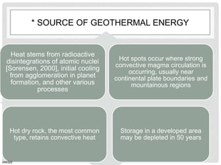 * SOURCE OF GEOTHERMAL ENERGY
Heat stems from radioactive
disintegrations of atomic nuclei
[Sorensen, 2000], initial cooling
from agglomeration in planet
formation, and other various
processes
Hot spots occur where strong
convective magma circulation is
occurring, usually near
continental plate boundaries and
mountainous regions
Hot dry rock, the most common
type, retains convective heat
Storage in a developed area
may be depleted in 50 years
040322
 