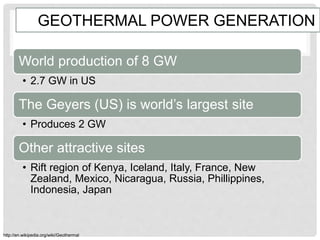 GEOTHERMAL POWER GENERATION
World production of 8 GW
• 2.7 GW in US
The Geyers (US) is world’s largest site
• Produces 2 GW
Other attractive sites
• Rift region of Kenya, Iceland, Italy, France, New
Zealand, Mexico, Nicaragua, Russia, Phillippines,
Indonesia, Japan
http://en.wikipedia.org/wiki/Geothermal
 