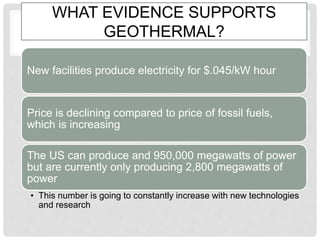 WHAT EVIDENCE SUPPORTS
GEOTHERMAL?
New facilities produce electricity for $.045/kW hour
Price is declining compared to price of fossil fuels,
which is increasing
The US can produce and 950,000 megawatts of power
but are currently only producing 2,800 megawatts of
power
• This number is going to constantly increase with new technologies
and research
 