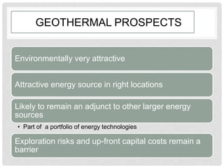 GEOTHERMAL PROSPECTS
Environmentally very attractive
Attractive energy source in right locations
Likely to remain an adjunct to other larger energy
sources
• Part of a portfolio of energy technologies
Exploration risks and up-front capital costs remain a
barrier
 