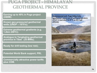74
PUGA PROJECT - HIMALAYAN
GEOTHERMAL PROVINCE
Earning up to 49% in Puga project
(A$6M);
Known geo-pressured geothermal
wells (UNDP – 1970’s);
Extreme geothermal gradients (e.g.
1.2km 250oC);
Analogue to Yangbajing geothermal
province in Tibet (35 MWe);
Ready for drill testing (low risk);
Potential World Bank support, PRI;
Commercially attractive power tariffs
plus CDM.
Geopressured well, Puga Valley India
(geothermal waters are at boiling temperature
which is equivalent to 87°C at this high
altitude)
 