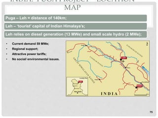 INDIA: PUGA PROJECT – LOCATION
MAP
Puga – Leh = distance of 140km;
Leh – ‘tourist’ capital of Indian Himalaya’s;
Leh relies on diesel generation (13 MWe) and small scale hydro (2 MWe);
75
• Current demand 59 MWe;
• Regional support;
• Attractive power tariffs;
• No social/ environmental issues.
 