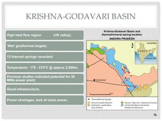 KRISHNA-GODAVARI BASIN
High heat flow region (rift valley);
‘Wet’ geothermal targets;
13 thermal springs recorded;
Temperature: 170 - 215°C @ approx 2,500m;
Previous studies indicated potential for 38
MWe power plant;
Good infrastructure;
Power shortages, lack of clean power.
78
Krishna-Godavari Basin and
thermal/mineral spring location
ANDHRA PRADESH
 