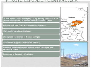 KYRGYZ REPUBLIC – CENTRAL ASIA
JV with Kentor Gold Limited (ASX: KGL), earning up to 61% in six
geothermal licences; JV extends to other counties C. Asia;
Extreme high heat flows and geothermal gradients;
High quality soviet era database;
Widespread occurrence of thermal springs;
Government support – World Bank interest;
Extensive transmission grid, regional power shortages, net
exporter of power;
Connected to Eurasian rail network.
79
 