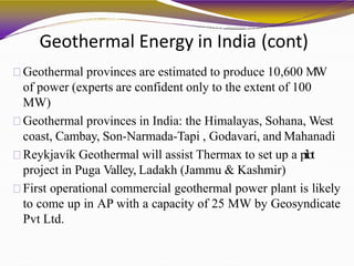 Geothermal Energy in India (cont)
Geothermal provinces are estimated to produce 10,600 MW
of power (experts are confident only to the extent of 100
MW)
Geothermal provinces in India: the Himalayas, Sohana, West
coast, Cambay, Son-Narmada-Tapi , Godavari, and Mahanadi
Reykjavík Geothermal will assist Thermax to set up a pilot
project in Puga Valley, Ladakh (Jammu & Kashmir)
First operational commercial geothermal power plant is likely
to come up in AP with a capacity of 25 MW by Geosyndicate
Pvt Ltd.
 
