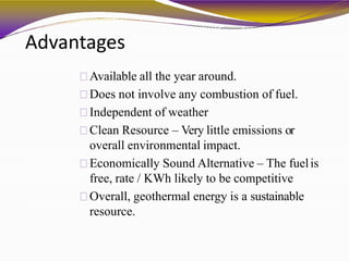 Advantages
Available all the year around.
Does not involve any combustion of fuel.
Independent of weather
Clean Resource – Very little emissions or
overall environmental impact.
Economically Sound Alternative – The fuelis
free, rate / KWh likely to be competitive
Overall, geothermal energy is a sustainable
resource.
 