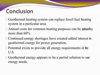 Conclusion
Geothermal heating system can replace fossil fuel heating
system in a particular area.
Annual costs for common heating purposes can be reducedby
more than 60%.
Continued energy shortages have created added interest in
geothermal energy for power generation.
Potential exists to provide all energy requirements in the
U.S
Geothermal energy appears to be a partial solution to our
energy needs.
 