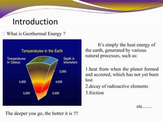Introduction
What is Geothermal Energy ?
It’s simply the heat energy of
the earth, generated by various
natural processes, such as:
1.heat from when the planet formed
and accreted, which has not yet been
lost
2.decay of radioactive elements
3.friction
etc……
The deeper you go, the hotter it is !!!
 