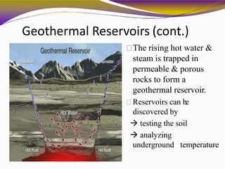 Geothermal Reservoirs (cont.)
The rising hot water &
steam is trapped in
permeable & porous
rocks to form a
geothermal reservoir.
Reservoirs can be
discovered by
 testing the soil
 analyzing
underground temperature
 