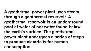 A geothermal power plant uses steam
through a geothermal reservoir. A
geothermal reservoir is an underground
pool of water of hot water found below
the earth’s surface. The geothermal
power plant undergoes a series of steps
to produce electricity for human
consumption.
 