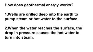 How does geothermal energy works?
1.Wells are drilled deep into the earth to
pump steam or hot water to the surface
2.When the water reaches the surface, the
drop in pressure causes the hot water to
turn into steam.
 