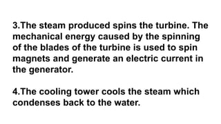 3.The steam produced spins the turbine. The
mechanical energy caused by the spinning
of the blades of the turbine is used to spin
magnets and generate an electric current in
the generator.
4.The cooling tower cools the steam which
condenses back to the water.
 