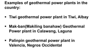 Examples of geothermal power plants in the
country:
 Tiwi geothermal power plant in Tiwi, Albay
 Mak-ban(Makiling banahaw) Geothermal
Power plant in Calawang, Laguna
 Palinpin geothermal power plant in
Valencia, Negros Occidental
 