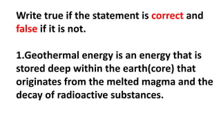Write true if the statement is correct and
false if it is not.
1.Geothermal energy is an energy that is
stored deep within the earth(core) that
originates from the melted magma and the
decay of radioactive substances.
 