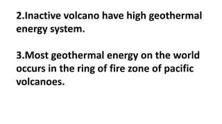 2.Inactive volcano have high geothermal
energy system.
3.Most geothermal energy on the world
occurs in the ring of fire zone of pacific
volcanoes.
 