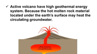  Active volcano have high geothermal energy
system. Because the hot molten rock material
located under the earth’s surface may heat the
circulating groundwater.
 