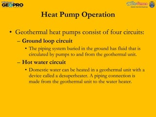 Heat Pump Operation Geothermal heat pumps consist of four circuits: Ground loop circuit The piping system buried in the ground has fluid that is circulated by pumps to and from the geothermal unit. Hot water circuit Domestic water can be heated in a geothermal unit with a device called a desuperheater. A piping connection is made from the geothermal unit to the water heater. 