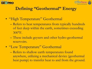 Defining “Geothermal” Energy “ High Temperature” Geothermal Refers to heat temperatures from typically hundreds of feet deep within the earth, sometimes exceeding 300  F.  These include geysers and other hydro-geothermal reservoirs. “ Low Temperature” Geothermal Refers to shallow earth temperatures found anywhere, utilizing a mechanical device (geothermal heat pump) to transfer heat to and from the ground.  