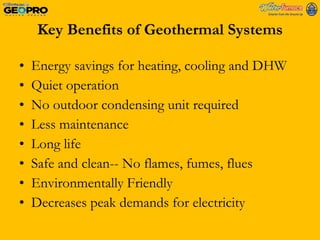 Key Benefits of Geothermal Systems Energy savings for heating, cooling and DHW  Quiet operation No outdoor condensing unit required Less maintenance Long life Safe and clean-- No flames, fumes, flues Environmentally Friendly Decreases peak demands for electricity 