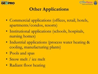 Other Applications Commercial applications (offices, retail, hotels, apartments/condos, resorts) Institutional applications (schools, hospitals, nursing homes) Industrial applications (process water heating & cooling, manufacturing plants) Pools and spas Snow melt / ice melt Radiant floor heating 