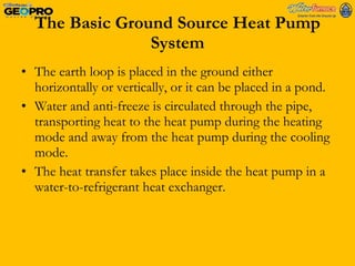 The Basic Ground Source Heat Pump System The earth loop is placed in the ground either horizontally or vertically, or it can be placed in a pond. Water and anti-freeze is circulated through the pipe, transporting heat to the heat pump during the heating mode and away from the heat pump during the cooling mode. The heat transfer takes place inside the heat pump in a water-to-refrigerant heat exchanger.  