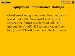 Equipment Performance Ratings Geothermal and ground water heat pumps are tested under ISO Standard 13256-1, which replaces the former standards of ARI-330 (ground loop), ARI-325 (ground water/open loop) and ARI-320 (water loop/boiler-tower).  
