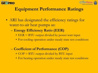 Equipment Performance Ratings ARI has designated the efficiency ratings for water-to-air heat pumps as: Energy Efficiency Ratio (EER) EER = BTU output divided by power watt input For cooling operation under steady state test conditions Coefficient of Performance (COP) COP = BTU output divided by BTU input For heating operation under steady state test conditions 