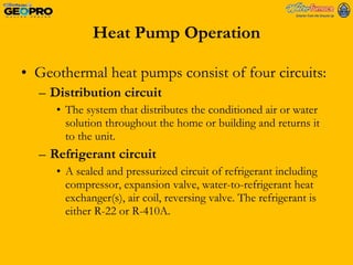 Heat Pump Operation Geothermal heat pumps consist of four circuits: Distribution circuit The system that distributes the conditioned air or water solution throughout the home or building and returns it to the unit. Refrigerant circuit A sealed and pressurized circuit of refrigerant including compressor, expansion valve, water-to-refrigerant heat exchanger(s), air coil, reversing valve. The refrigerant is either R-22 or R-410A. 