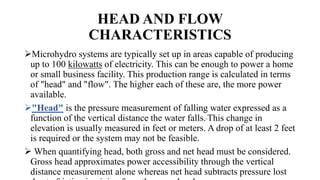 HEAD AND FLOW
CHARACTERISTICS
Microhydro systems are typically set up in areas capable of producing
up to 100 kilowatts of electricity. This can be enough to power a home
or small business facility. This production range is calculated in terms
of "head" and "flow". The higher each of these are, the more power
available.
"Head" is the pressure measurement of falling water expressed as a
function of the vertical distance the water falls. This change in
elevation is usually measured in feet or meters. A drop of at least 2 feet
is required or the system may not be feasible.
 When quantifying head, both gross and net head must be considered.
Gross head approximates power accessibility through the vertical
distance measurement alone whereas net head subtracts pressure lost
 