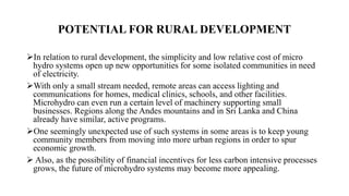 POTENTIAL FOR RURAL DEVELOPMENT
In relation to rural development, the simplicity and low relative cost of micro
hydro systems open up new opportunities for some isolated communities in need
of electricity.
With only a small stream needed, remote areas can access lighting and
communications for homes, medical clinics, schools, and other facilities.
Microhydro can even run a certain level of machinery supporting small
businesses. Regions along the Andes mountains and in Sri Lanka and China
already have similar, active programs.
One seemingly unexpected use of such systems in some areas is to keep young
community members from moving into more urban regions in order to spur
economic growth.
 Also, as the possibility of financial incentives for less carbon intensive processes
grows, the future of microhydro systems may become more appealing.
 