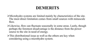 DEMERITS
Microhydro systems are limited mainly by characteristics of the site.
The most direct limitation comes from small sources with minuscule
flow.
Likewise, flow can fluctuate seasonally in some areas. Lastly, though
perhaps the foremost disadvantage is the distance from the power
source to the site in need of energy.
This distributional issue as well as the others are key when
considering using a microhydro system.
 