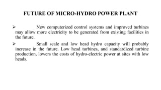  New computerized control systems and improved turbines
may allow more electricity to be generated from existing facilities in
the future.
 Small scale and low head hydro capacity will probably
increase in the future. Low head turbines, and standardized turbine
production, lowers the costs of hydro-electric power at sites with low
heads.
FUTURE OF MICRO-HYDRO POWER PLANT
 