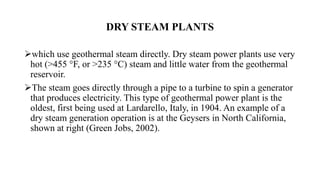 DRY STEAM PLANTS
which use geothermal steam directly. Dry steam power plants use very
hot (>455 °F, or >235 °C) steam and little water from the geothermal
reservoir.
The steam goes directly through a pipe to a turbine to spin a generator
that produces electricity. This type of geothermal power plant is the
oldest, first being used at Lardarello, Italy, in 1904. An example of a
dry steam generation operation is at the Geysers in North California,
shown at right (Green Jobs, 2002).
 
