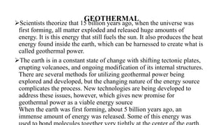 GEOTHERMAL
Scientists theorize that 15 billion years ago, when the universe was
first forming, all matter exploded and released huge amounts of
energy. It is this energy that still fuels the sun. It also produces the heat
energy found inside the earth, which can be harnessed to create what is
called geothermal power.
The earth is in a constant state of change with shifting tectonic plates,
erupting volcanoes, and ongoing modification of its internal structures.
There are several methods for utilizing geothermal power being
explored and developed, but the changing nature of the energy source
complicates the process. New technologies are being developed to
address these issues, however, which gives new promise for
geothermal power as a viable energy source
When the earth was first forming, about 5 billion years ago, an
immense amount of energy was released. Some of this energy was
 