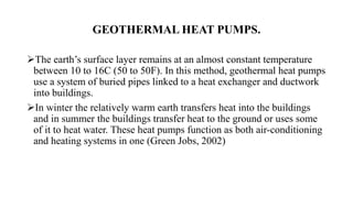 GEOTHERMAL HEAT PUMPS.
The earth’s surface layer remains at an almost constant temperature
between 10 to 16C (50 to 50F). In this method, geothermal heat pumps
use a system of buried pipes linked to a heat exchanger and ductwork
into buildings.
In winter the relatively warm earth transfers heat into the buildings
and in summer the buildings transfer heat to the ground or uses some
of it to heat water. These heat pumps function as both air-conditioning
and heating systems in one (Green Jobs, 2002)
 