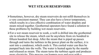 WET STEAM RESERVOIRS
Sometimes, however, dry steam reservoirs do not refill themselves in
a very consistent manner. They can also have a lower temperature,
which results in a less effective combination of water droplets and
steam mixed together. Geothermal operators have found a solution to
these problems by building wet steam reservoirs.
For a wet steam reservoir to work, a well is drilled into the geothermal
site to release the steam, which can be anywhere from six hundred to
fifteen hundred feet deep. After the steam that is piped up passes
through and turns the turbines in the power plant on the surface, it is
sent into a condenser, which cools it. This cooled water can then be
pumped back into the wells. The water is heated again by the mantle
and released as steam. The steam turns the turbines again and produces
 