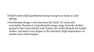 Earth's heat-called geothermal energy-escapes as steam at a hot
springs
Geothermal energy is the heat from the Earth. It's clean and
sustainable. Resources of geothermal energy range from the shallow
ground to hot water and hot rock found a few miles beneath the Earth's
surface, and down even deeper to the extremely high temperatures of
molten rock called magma.
 