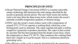 PRINCIPLES OF OTEC
Ocean Thermal Energy Conversion (OTEC) is a marine renewable
energy technology that harnesses the solar energy absorbed by the
oceans to generate electric power. The sun’s heat warms the surface
water a lot more than the deep ocean water, which creates the ocean’s
naturally available temperature gradient, or thermal energy.
OTEC uses the ocean’s warm surface water with a temperature of
around 25°C (77°F) to vaporize a working fluid, which has a low-
boiling point, such as ammonia. The vapor expands and spins a turbine
coupled to a generator to produce electricity. The vapor is then cooled
by seawater that has been pumped from the deeper ocean layer, where
the temperature is about 5°C (41°F). That condenses the working fluid
back into a liquid, so it can be reused. This is a continuous electricity
generating cycle.
 
