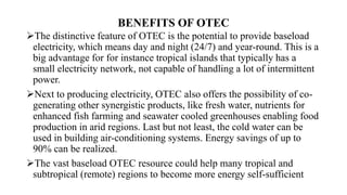 BENEFITS OF OTEC
The distinctive feature of OTEC is the potential to provide baseload
electricity, which means day and night (24/7) and year-round. This is a
big advantage for for instance tropical islands that typically has a
small electricity network, not capable of handling a lot of intermittent
power.
Next to producing electricity, OTEC also offers the possibility of co-
generating other synergistic products, like fresh water, nutrients for
enhanced fish farming and seawater cooled greenhouses enabling food
production in arid regions. Last but not least, the cold water can be
used in building air-conditioning systems. Energy savings of up to
90% can be realized.
The vast baseload OTEC resource could help many tropical and
subtropical (remote) regions to become more energy self-sufficient
 