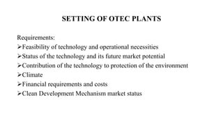 SETTING OF OTEC PLANTS
Requirements:
Feasibility of technology and operational necessities
Status of the technology and its future market potential
Contribution of the technology to protection of the environment
Climate
Financial requirements and costs
Clean Development Mechanism market status
 