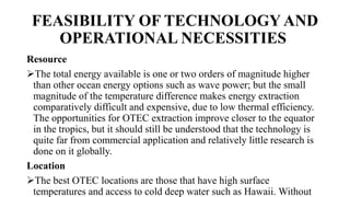 FEASIBILITY OF TECHNOLOGY AND
OPERATIONAL NECESSITIES
Resource
The total energy available is one or two orders of magnitude higher
than other ocean energy options such as wave power; but the small
magnitude of the temperature difference makes energy extraction
comparatively difficult and expensive, due to low thermal efficiency.
The opportunities for OTEC extraction improve closer to the equator
in the tropics, but it should still be understood that the technology is
quite far from commercial application and relatively little research is
done on it globally.
Location
The best OTEC locations are those that have high surface
temperatures and access to cold deep water such as Hawaii. Without
 