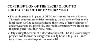 CONTRIBUTION OF THE TECHNOLOGY TO
PROTECTION OF THE ENVIRONMENT
The environmental impacts of OTEC systems are largely unknown.
The main concerns around the technology would be the effect on the
local ocean surface ecosystem due to the release of large volumes of
cooler water and the possibility that marine creatures were drawn into
the piping that feeds the OTEC plant.
Only during the course of further development, EIA studies and larger
projects will the marine energy community be able to gain a firmer
idea of any potential impacts on marine life.
 