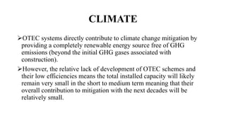 CLIMATE
OTEC systems directly contribute to climate change mitigation by
providing a completely renewable energy source free of GHG
emissions (beyond the initial GHG gases associated with
construction).
However, the relative lack of development of OTEC schemes and
their low efficiencies means the total installed capacity will likely
remain very small in the short to medium term meaning that their
overall contribution to mitigation with the next decades will be
relatively small.
 