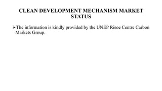 CLEAN DEVELOPMENT MECHANISM MARKET
STATUS
The information is kindly provided by the UNEP Risoe Centre Carbon
Markets Group.
 