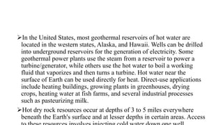 In the United States, most geothermal reservoirs of hot water are
located in the western states, Alaska, and Hawaii. Wells can be drilled
into underground reservoirs for the generation of electricity. Some
geothermal power plants use the steam from a reservoir to power a
turbine/generator, while others use the hot water to boil a working
fluid that vaporizes and then turns a turbine. Hot water near the
surface of Earth can be used directly for heat. Direct-use applications
include heating buildings, growing plants in greenhouses, drying
crops, heating water at fish farms, and several industrial processes
such as pasteurizing milk.
Hot dry rock resources occur at depths of 3 to 5 miles everywhere
beneath the Earth's surface and at lesser depths in certain areas. Access
 