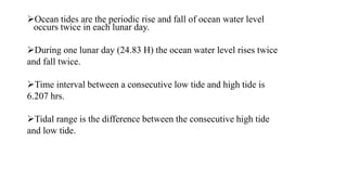 Ocean tides are the periodic rise and fall of ocean water level
occurs twice in each lunar day.
During one lunar day (24.83 H) the ocean water level rises twice
and fall twice.
Time interval between a consecutive low tide and high tide is
6.207 hrs.
Tidal range is the difference between the consecutive high tide
and low tide.
 