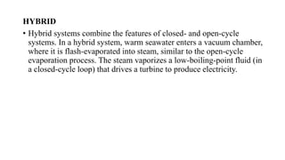 HYBRID
• Hybrid systems combine the features of closed- and open-cycle
systems. In a hybrid system, warm seawater enters a vacuum chamber,
where it is flash-evaporated into steam, similar to the open-cycle
evaporation process. The steam vaporizes a low-boiling-point fluid (in
a closed-cycle loop) that drives a turbine to produce electricity.
 