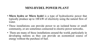 MINI-HYDEL POWER PLANT
• Micro hydro or Micro hydel is a type of hydroelectric power that
typically produce up to 100 kW of electricity using the natural flow of
water.
• These installations can provide power to an isolated home or small
community, or are sometimes connected to electric power networks.
• There are many of these installations around the world, particularly in
developing nations as they can provide an economical source of
energy without the purchase of fuel.
 