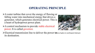 OPERATING PRINCIPLE
A water turbine that cover the energy of flowing or
falling water into mechanical energy that drives a
generator, which generates electrical power. This is
a heart of hydropower power plant.
A control mechanism to provide stable electrical
power. It is called governor.
Electrical transmission line to deliver the power to
its destination.
Micro hydro in northwest Vietnam
 