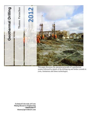 2012

Geothermal Drilling

Thanos Paraschos

This paper discusses the operation principle of a geothermal
system followed by details of the drilling rig and further extends to
costs, limitations and future technologies.

Technical University of Crete
Mining Resources Engineering
+306945206777
thanos@iprovidenow.com

 